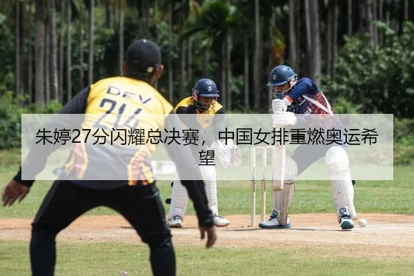 朱婷27分闪耀总决赛，中国女排重燃奥运希望
